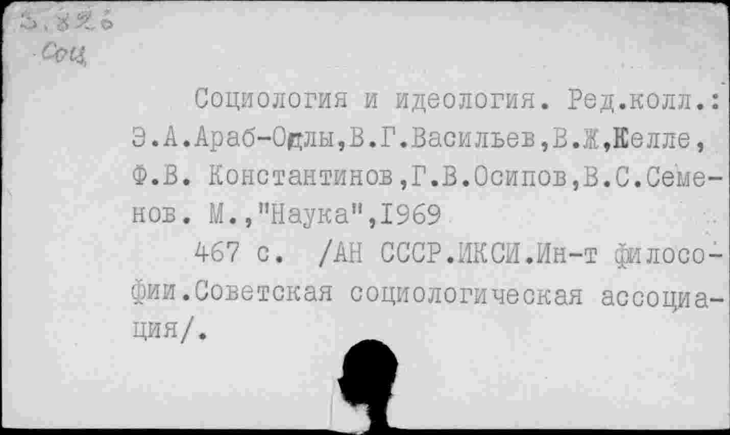 ﻿Социология и идеология. Ред.колл. Э.А.Араб-Одлы,В.Г.Васильев,В.Ж,Еелле, Ф.В. Константинов,Г.В.Осипов,В.С.Семе нов. М./’Наука", 1969
467 с. /АН СССР.ИКСИ.Ин-т филосо фии.Советская социологическая ассоциа ция/.